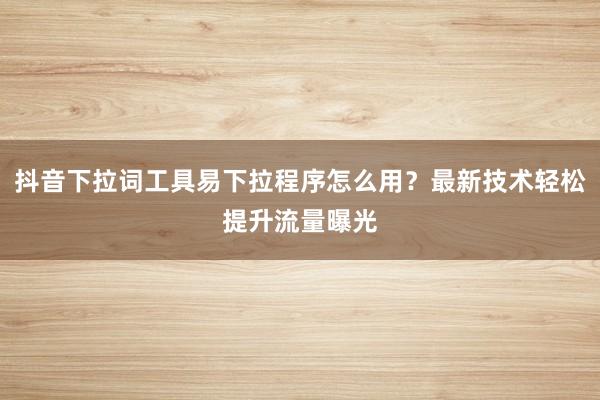 抖音下拉词工具易下拉程序怎么用？最新技术轻松提升流量曝光