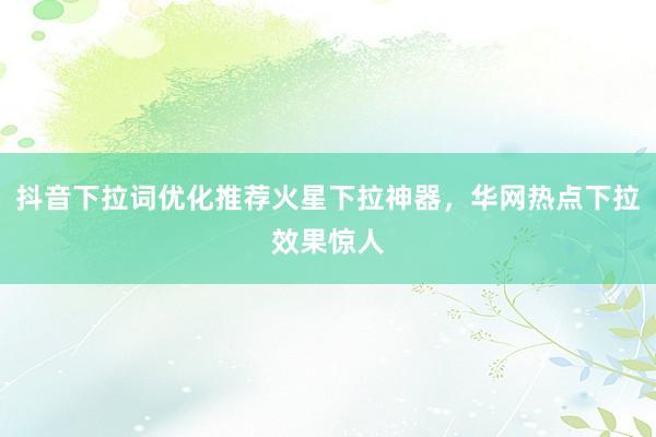 抖音下拉词优化推荐火星下拉神器，华网热点下拉效果惊人