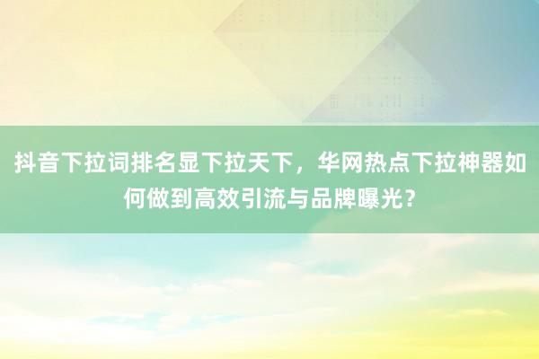 抖音下拉词排名显下拉天下，华网热点下拉神器如何做到高效引流与品牌曝光？