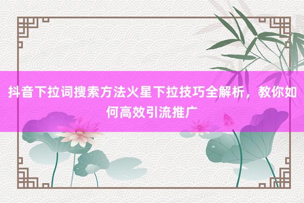 抖音下拉词搜索方法火星下拉技巧全解析，教你如何高效引流推广