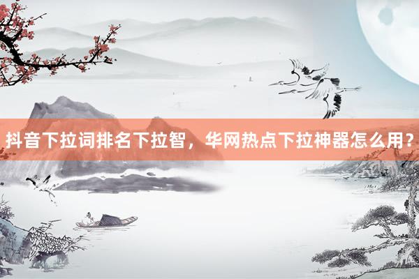 抖音下拉词排名下拉智，华网热点下拉神器怎么用？