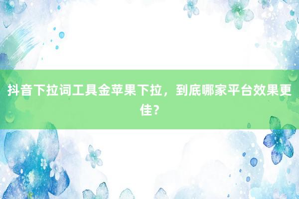 抖音下拉词工具金苹果下拉，到底哪家平台效果更佳？