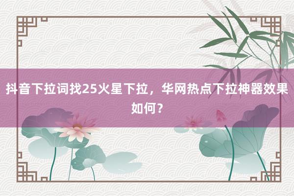 抖音下拉词找25火星下拉，华网热点下拉神器效果如何？