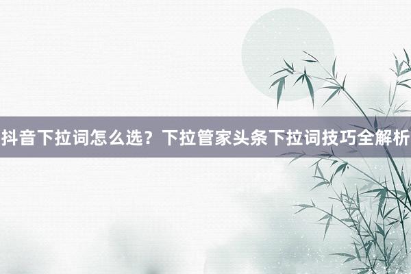 抖音下拉词怎么选？下拉管家头条下拉词技巧全解析