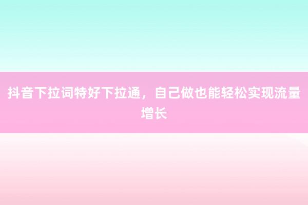 抖音下拉词特好下拉通，自己做也能轻松实现流量增长