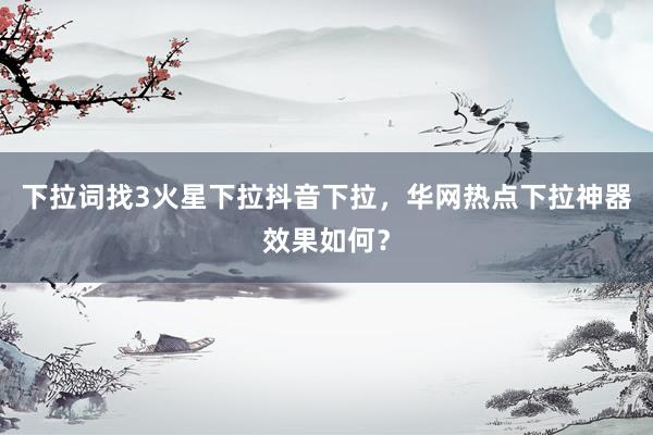 下拉词找3火星下拉抖音下拉，华网热点下拉神器效果如何？