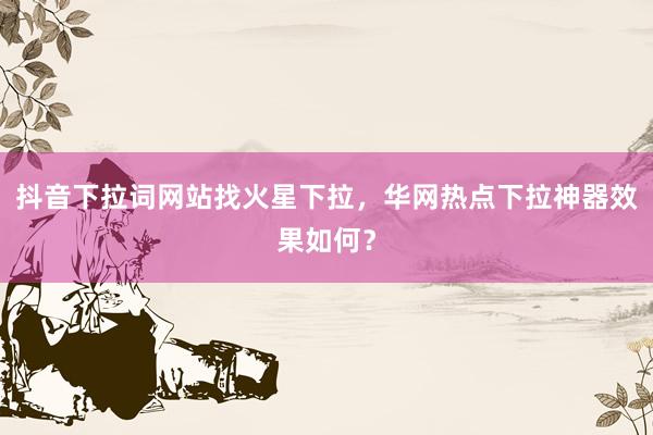 抖音下拉词网站找火星下拉，华网热点下拉神器效果如何？