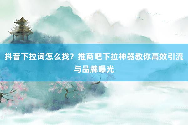 抖音下拉词怎么找？推商吧下拉神器教你高效引流与品牌曝光