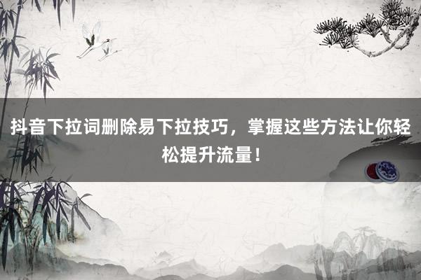 抖音下拉词删除易下拉技巧，掌握这些方法让你轻松提升流量！