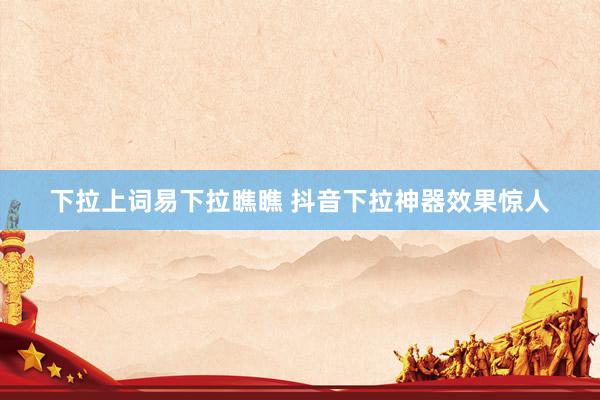 下拉上词易下拉瞧瞧 抖音下拉神器效果惊人