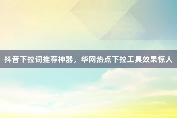 抖音下拉词推荐神器，华网热点下拉工具效果惊人