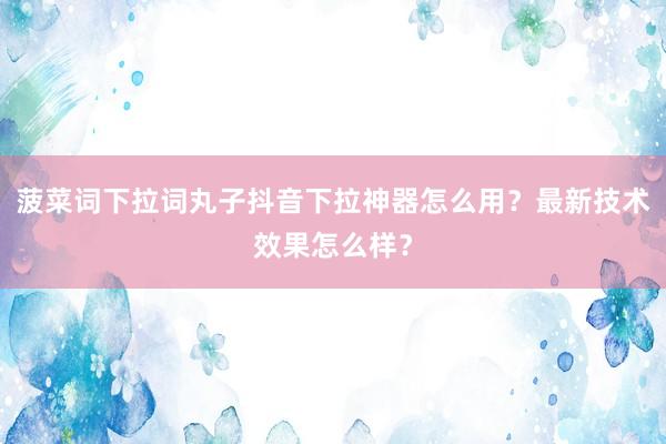 菠菜词下拉词丸子抖音下拉神器怎么用？最新技术效果怎么样？
