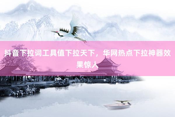 抖音下拉词工具值下拉天下，华网热点下拉神器效果惊人