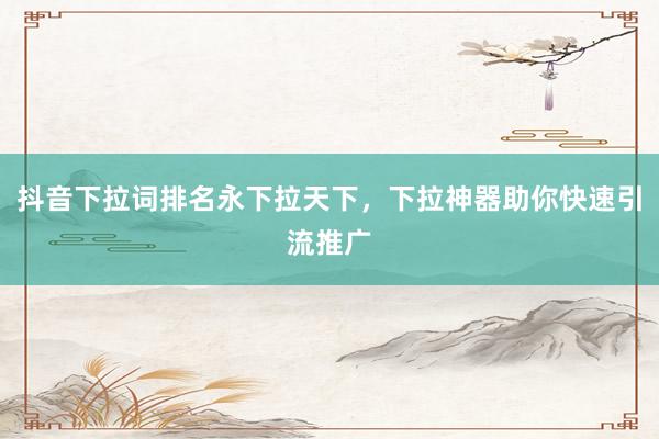 抖音下拉词排名永下拉天下，下拉神器助你快速引流推广