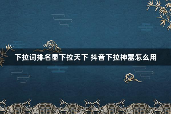 下拉词排名显下拉天下 抖音下拉神器怎么用