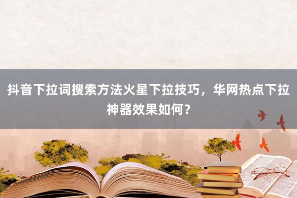 抖音下拉词搜索方法火星下拉技巧，华网热点下拉神器效果如何？