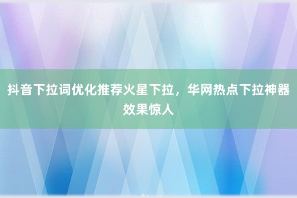 抖音下拉词优化推荐火星下拉，华网热点下拉神器效果惊人