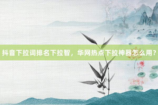 抖音下拉词排名下拉智，华网热点下拉神器怎么用？