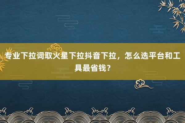 专业下拉词取火星下拉抖音下拉，怎么选平台和工具最省钱？