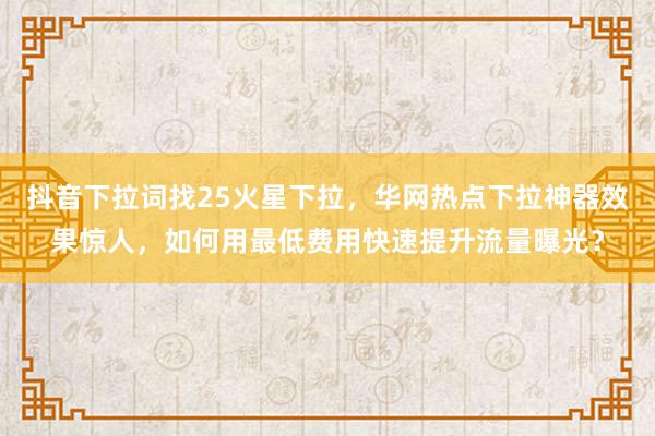 抖音下拉词找25火星下拉，华网热点下拉神器效果惊人，如何用最低费用快速提升流量曝光？