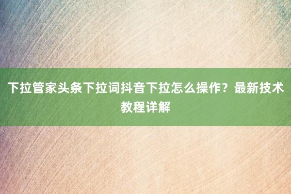 下拉管家头条下拉词抖音下拉怎么操作？最新技术教程详解