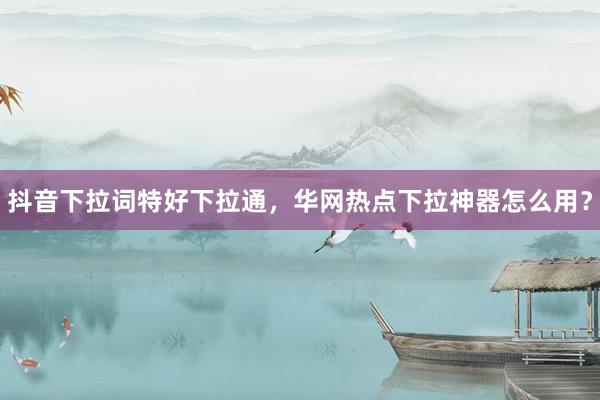抖音下拉词特好下拉通，华网热点下拉神器怎么用？