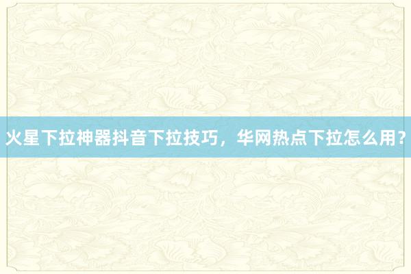 火星下拉神器抖音下拉技巧，华网热点下拉怎么用？