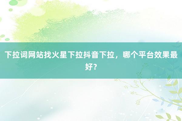 下拉词网站找火星下拉抖音下拉，哪个平台效果最好？