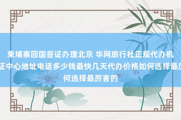 柬埔寨回国签证办理北京 华网旅行社正规代办机构 签证中心地址电话多少钱最快几天代办价格如何选择最厉害的