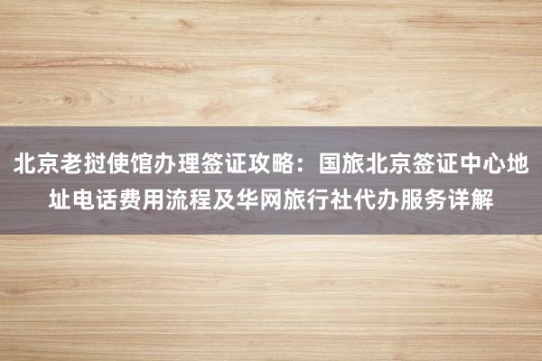 北京老挝使馆办理签证攻略：国旅北京签证中心地址电话费用流程及华网旅行社代办服务详解