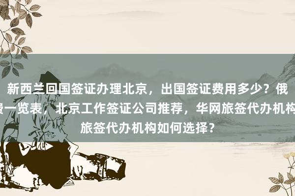 新西兰回国签证办理北京，出国签证费用多少？俄罗斯签证费一览表，北京工作签证公司推荐，华网旅签代办机构如何选择？