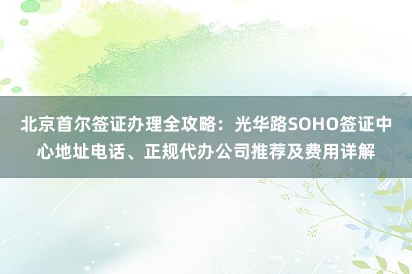 北京首尔签证办理全攻略：光华路SOHO签证中心地址电话、正规代办公司推荐及费用详解