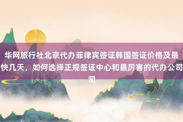 华网旅行社北京代办菲律宾签证韩国签证价格及最快几天，如何选择正规签证中心和最厉害的代办公司