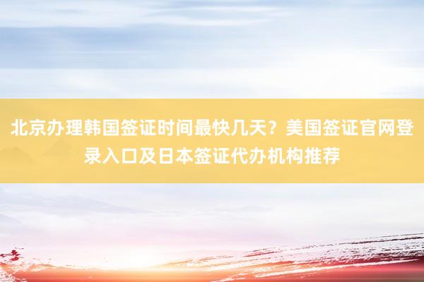 北京办理韩国签证时间最快几天？美国签证官网登录入口及日本签证代办机构推荐
