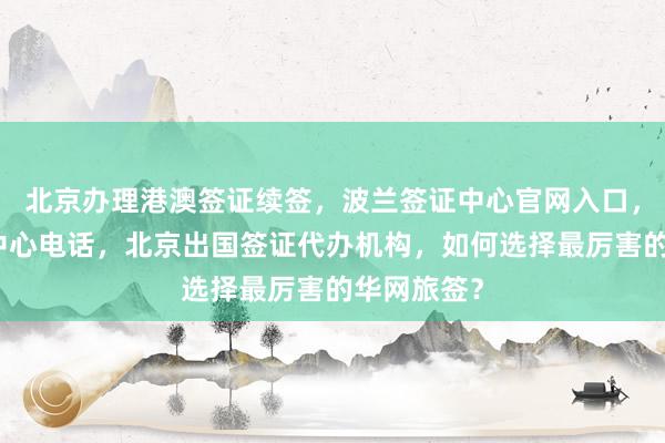 北京办理港澳签证续签，波兰签证中心官网入口，北京签证中心电话，北京出国签证代办机构，如何选择最厉害的华网旅签？