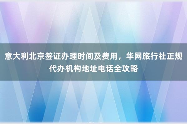 意大利北京签证办理时间及费用，华网旅行社正规代办机构地址电话全攻略