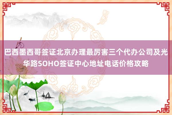 巴西墨西哥签证北京办理最厉害三个代办公司及光华路SOHO签证中心地址电话价格攻略