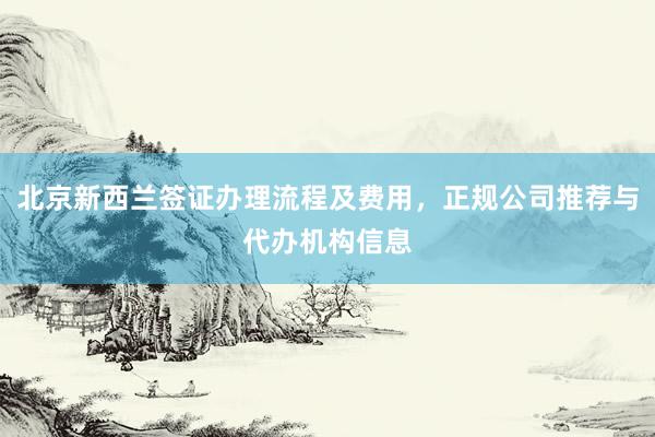 北京新西兰签证办理流程及费用，正规公司推荐与代办机构信息