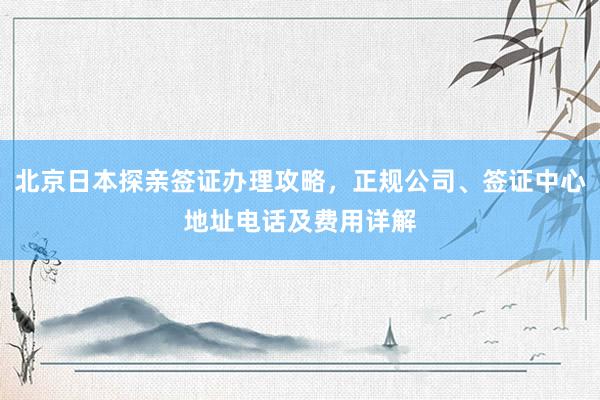 北京日本探亲签证办理攻略，正规公司、签证中心地址电话及费用详解