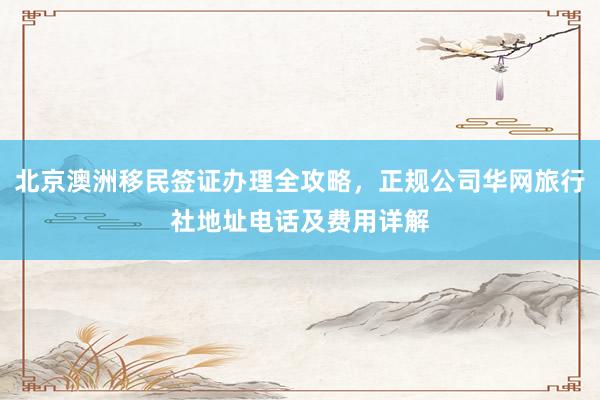 北京澳洲移民签证办理全攻略，正规公司华网旅行社地址电话及费用详解