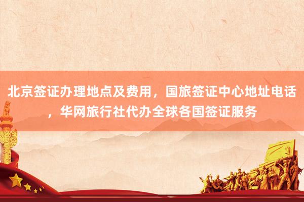 北京签证办理地点及费用，国旅签证中心地址电话，华网旅行社代办全球各国签证服务