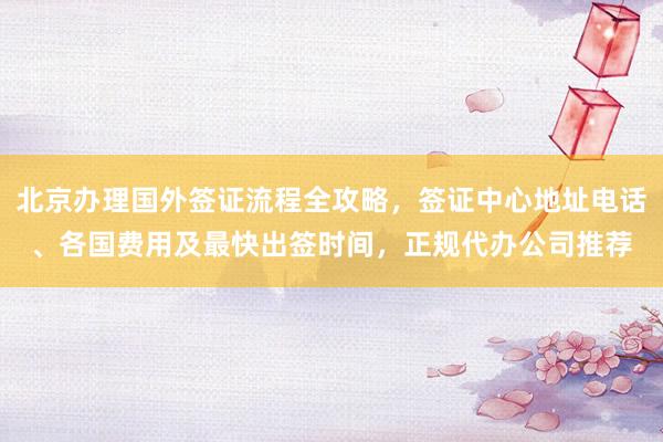 北京办理国外签证流程全攻略，签证中心地址电话、各国费用及最快出签时间，正规代办公司推荐