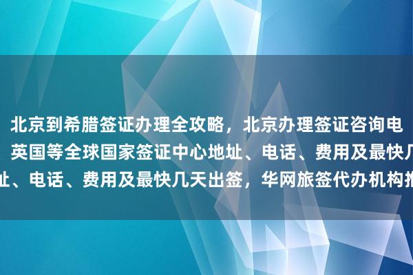 北京到希腊签证办理全攻略，北京办理签证咨询电话，日本、美国、泰国、英国等全球国家签证中心地址、电话、费用及最快几天出签，华网旅签代办机构推荐
